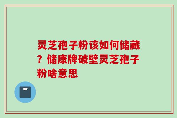 灵芝孢子粉该如何储藏？储康牌破壁灵芝孢子粉啥意思