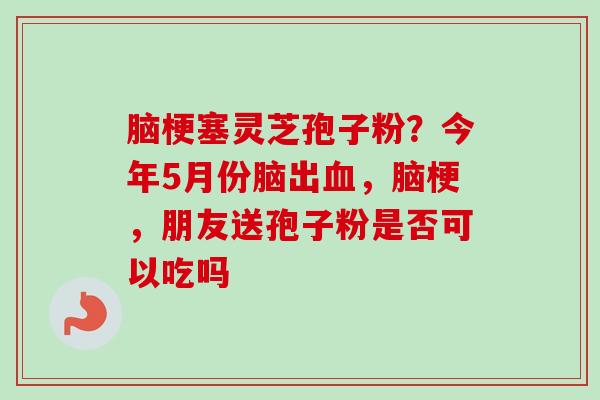 脑梗塞灵芝孢子粉？今年5月份脑出血，脑梗，朋友送孢子粉是否可以吃吗