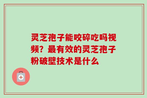 灵芝孢子能咬碎吃吗视频？最有效的灵芝孢子粉破壁技术是什么