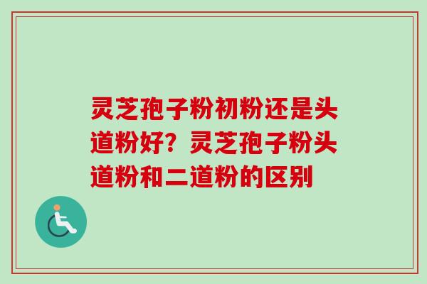 灵芝孢子粉初粉还是头道粉好？灵芝孢子粉头道粉和二道粉的区别