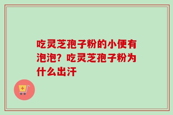 吃灵芝孢子粉的小便有泡泡?吃灵芝孢子粉为什么出汗 吃灵芝孢子粉的小便有泡泡?吃灵芝孢子粉为什么出汗