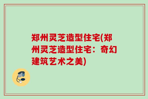 郑州灵芝造型住宅(郑州灵芝造型住宅：奇幻建筑艺术之美)