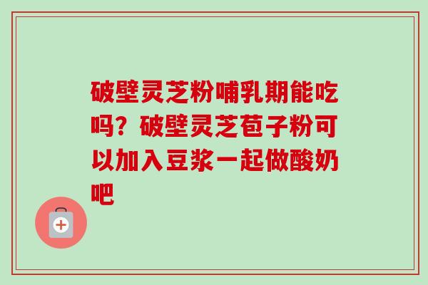 破壁灵芝粉哺乳期能吃吗？破壁灵芝苞子粉可以加入豆浆一起做酸奶吧