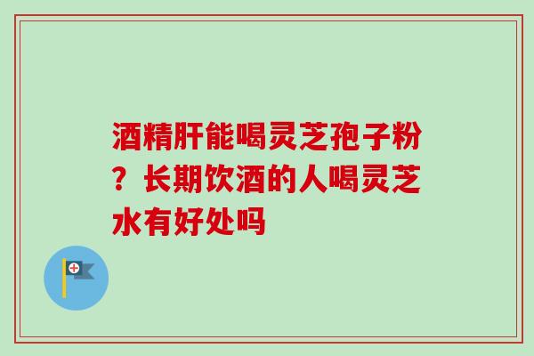 酒精能喝灵芝孢子粉?长期饮酒的人喝灵芝水有好处吗 酒精能喝灵芝孢子粉?长期饮酒的人喝灵芝水有好处吗