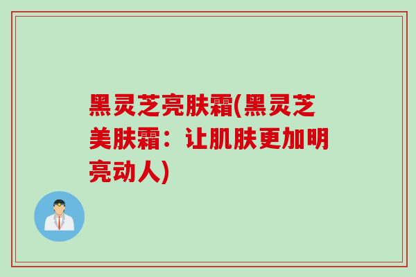 黑灵芝亮肤霜(黑灵芝美肤霜：让肌肤更加明亮动人)