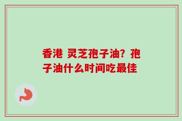 香港 灵芝孢子油?孢子油什么时间吃佳 香港 灵芝孢子油?孢子油什么时间吃佳