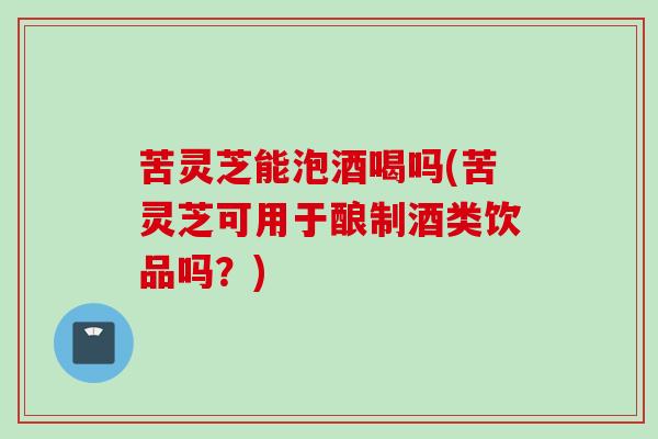 苦灵芝能泡酒喝吗(苦灵芝可用于酿制酒类饮品吗？)