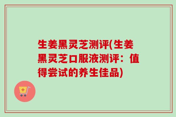 生姜黑灵芝测评(生姜黑灵芝口服液测评：值得尝试的养生佳品)