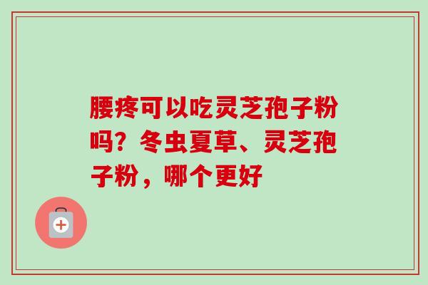 腰疼可以吃灵芝孢子粉吗？冬虫夏草、灵芝孢子粉，哪个更好