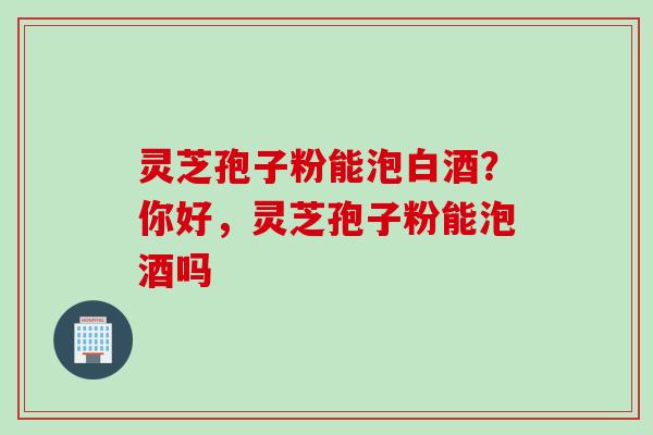 灵芝孢子粉能泡白酒？你好，灵芝孢子粉能泡酒吗