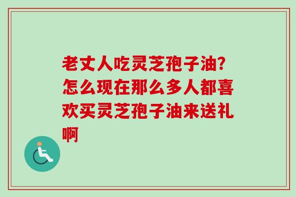 老丈人吃灵芝孢子油？怎么现在那么多人都喜欢买灵芝孢子油来送礼啊