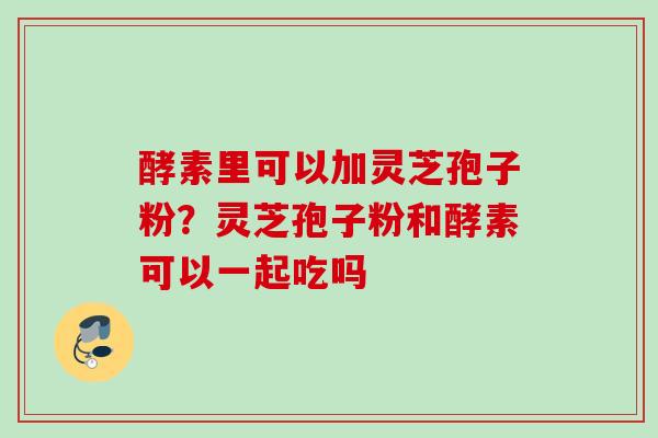 酵素里可以加灵芝孢子粉？灵芝孢子粉和酵素可以一起吃吗