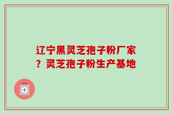 辽宁黑灵芝孢子粉厂家？灵芝孢子粉生产基地