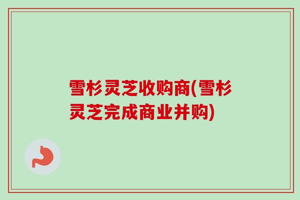 雪杉灵芝收购商(雪杉灵芝完成商业并购)