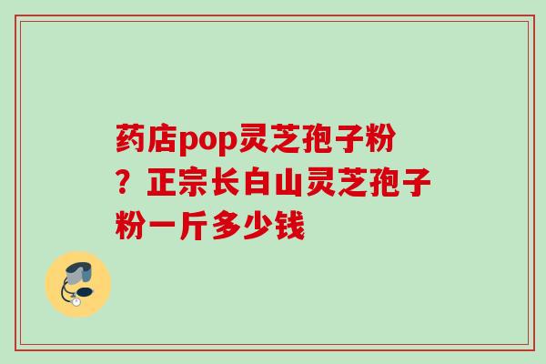 药店pop灵芝孢子粉？正宗长白山灵芝孢子粉一斤多少钱