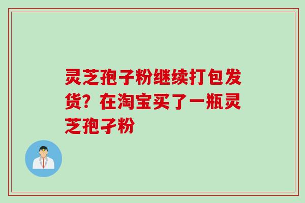 灵芝孢子粉继续打包发货?在淘宝买了一瓶灵芝孢孑粉 灵芝孢子粉继续打包发货?在淘宝买了一瓶灵芝孢孑粉
