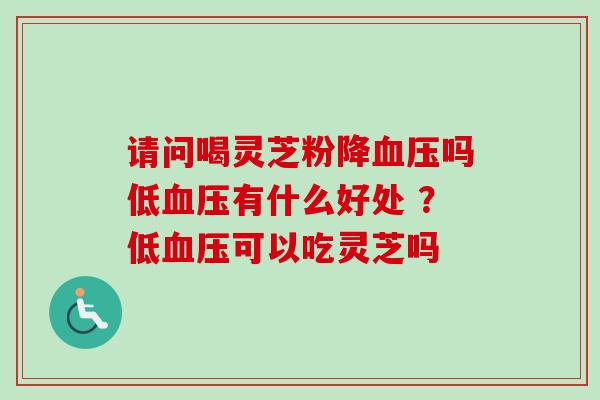 请问喝灵芝粉降血压吗低血压有什么好处 ？低血压可以吃灵芝吗