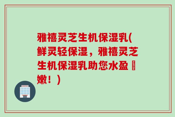 雅禧灵芝生机保湿乳(鲜灵轻保湿，雅禧灵芝生机保湿乳助您水盈膚嫩！)