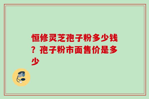 恒修灵芝孢子粉多少钱？孢子粉市面售价是多少