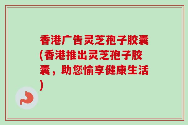 香港广告灵芝孢子胶囊(香港推出灵芝孢子胶囊，助您愉享健康生活)