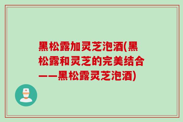 黑松露加灵芝泡酒(黑松露和灵芝的完美结合——黑松露灵芝泡酒)