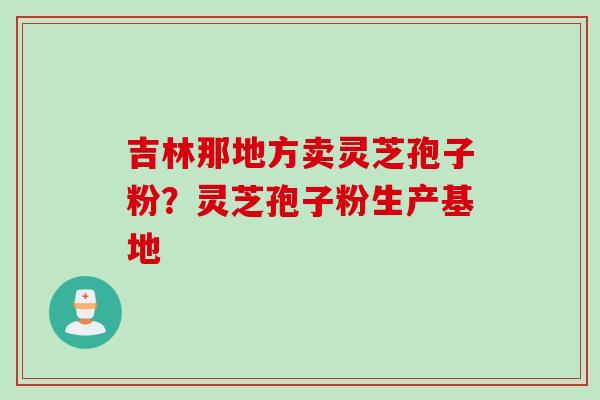 吉林那地方卖灵芝孢子粉？灵芝孢子粉生产基地