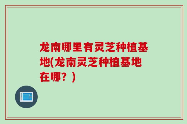 龙南哪里有灵芝种植基地(龙南灵芝种植基地在哪？)