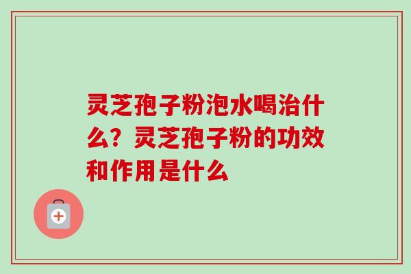 灵芝孢子粉泡水喝治什么？灵芝孢子粉的功效和作用是什么