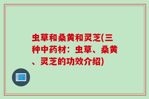 虫草和桑黄和灵芝(三种中药材：虫草、桑黄、灵芝的功效介绍)