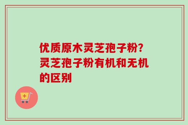 优质原木灵芝孢子粉？灵芝孢子粉有机和无机的区别