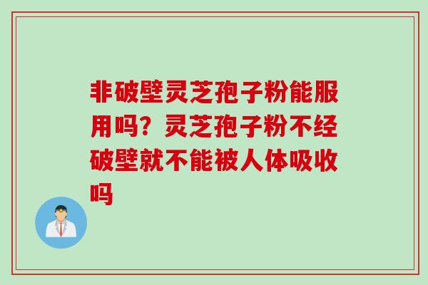 非破壁灵芝孢子粉能服用吗？灵芝孢子粉不经破壁就不能被人体吸收吗