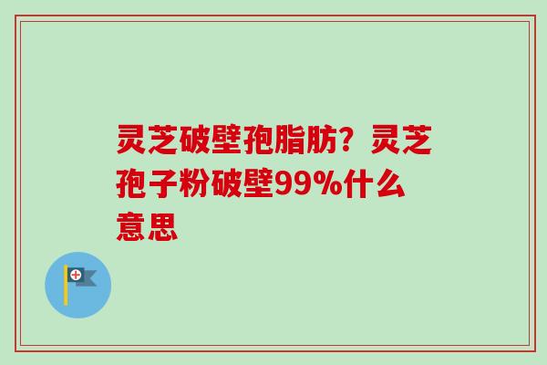 灵芝破壁孢脂肪？灵芝孢子粉破壁99%什么意思