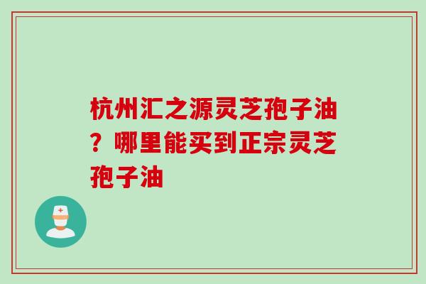 杭州汇之源灵芝孢子油？哪里能买到正宗灵芝孢子油