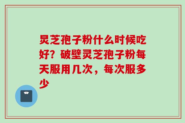 炅芝孢子粉什么时候吃好？破壁灵芝孢子粉每天服用几次，每次服多少