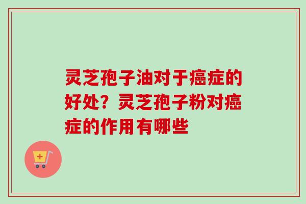 灵芝孢子油对于癌症的好处？灵芝孢子粉对癌症的作用有哪些