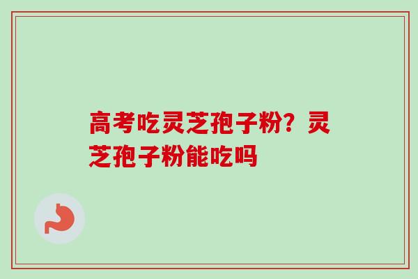 高考吃灵芝孢子粉？灵芝孢子粉能吃吗