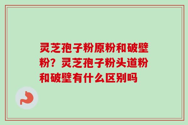 灵芝孢子粉原粉和破壁粉？灵芝孢子粉头道粉和破壁有什么区别吗
