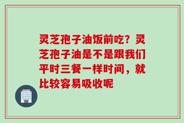 灵芝孢子油饭前吃？灵芝孢子油是不是跟我们平时三餐一样时间，就比较容易吸收呢