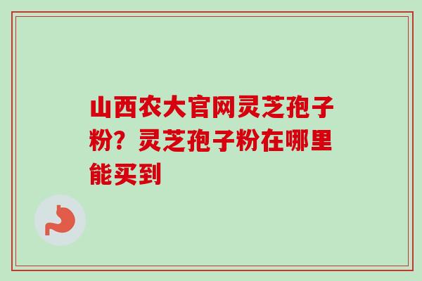 山西农大官网灵芝孢子粉?灵芝孢子粉在哪里能买到 山西农大官网灵芝孢子粉?灵芝孢子粉在哪里能买到