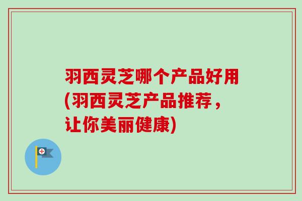羽西灵芝哪个产品好用(羽西灵芝产品推荐,让你美丽健康) 羽西灵芝哪个产品好用(羽西灵芝产品推荐,让你美丽健康)