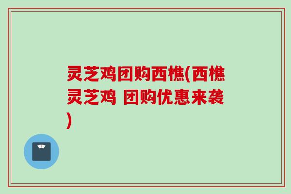 灵芝鸡团购西樵(西樵灵芝鸡 团购优惠来袭) 灵芝鸡团购西樵(西樵灵芝鸡 团购优惠来袭)