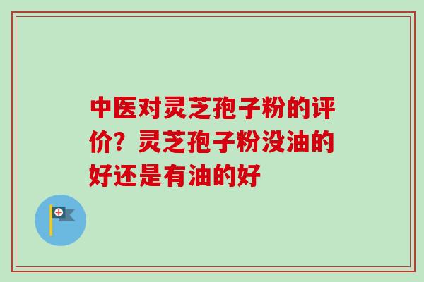 中医对灵芝孢子粉的评价？灵芝孢子粉没油的好还是有油的好