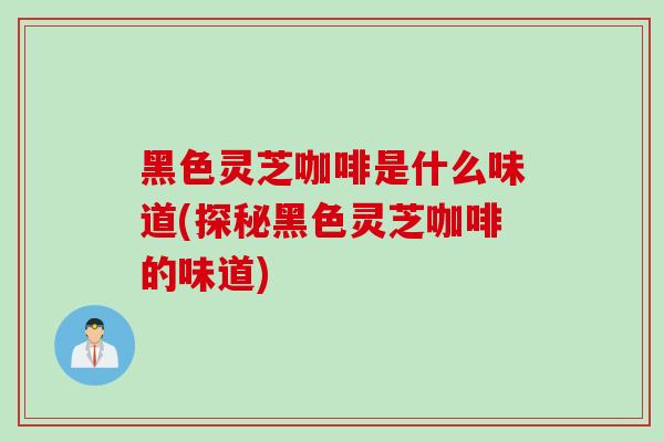 黑色灵芝咖啡是什么味道(探秘黑色灵芝咖啡的味道)