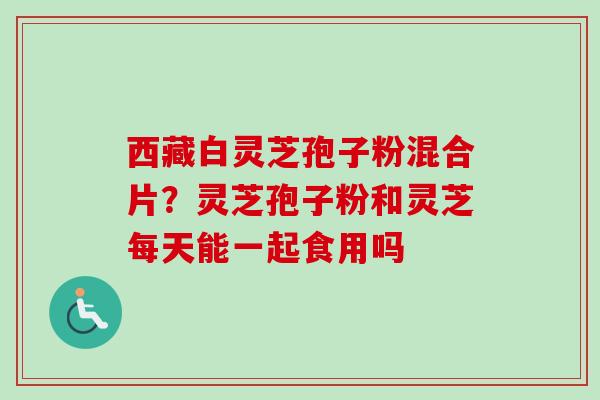 西藏白灵芝孢子粉混合片？灵芝孢子粉和灵芝每天能一起食用吗