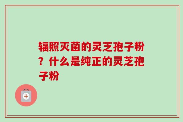 辐照灭菌的灵芝孢子粉？什么是纯正的灵芝孢子粉