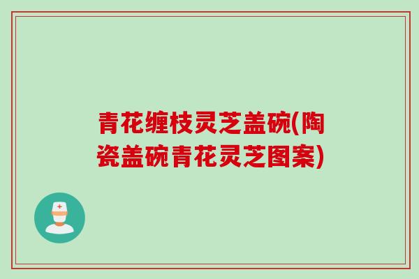 青花缠枝灵芝盖碗(陶瓷盖碗青花灵芝图案)