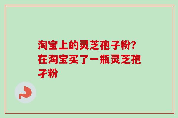 淘宝上的灵芝孢子粉？在淘宝买了一瓶灵芝孢孑粉