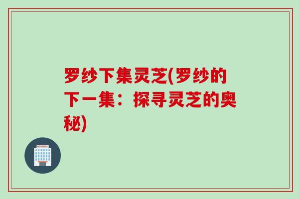 罗纱下集灵芝(罗纱的下一集：探寻灵芝的奥秘)
