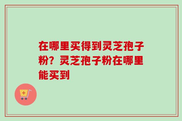 在哪里买得到灵芝孢子粉?灵芝孢子粉在哪里能买到 在哪里买得到灵芝孢子粉?灵芝孢子粉在哪里能买到