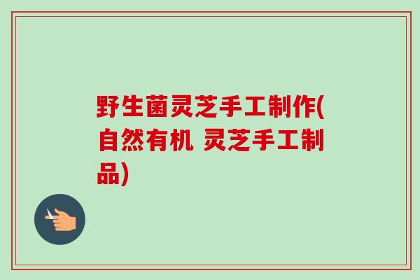 野生菌灵芝手工制作(自然有机 灵芝手工制品)